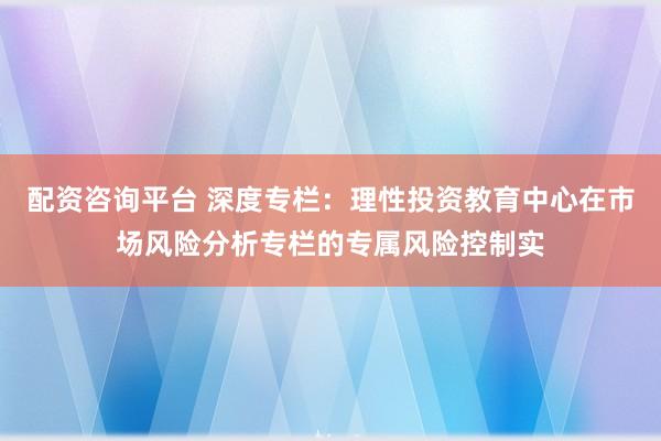配资咨询平台 深度专栏：理性投资教育中心在市场风险分析专栏的专属风险控制实