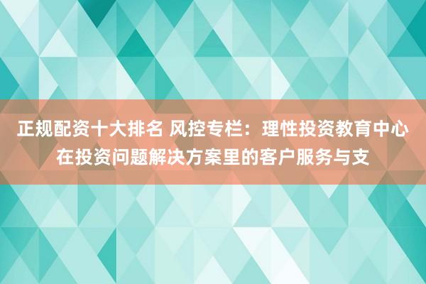 正规配资十大排名 风控专栏：理性投资教育中心在投资问题解决方案里的客户服务与支