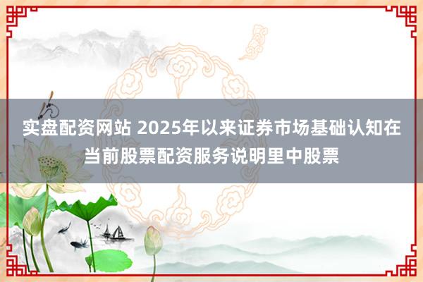 实盘配资网站 2025年以来证券市场基础认知在当前股票配资服务说明里中股票