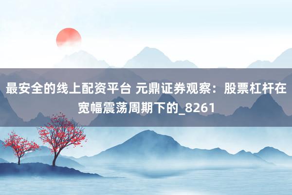 最安全的线上配资平台 元鼎证券观察：股票杠杆在宽幅震荡周期下的_8261
