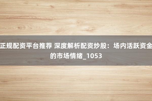 正规配资平台推荐 深度解析配资炒股：场内活跃资金的市场情绪_1053