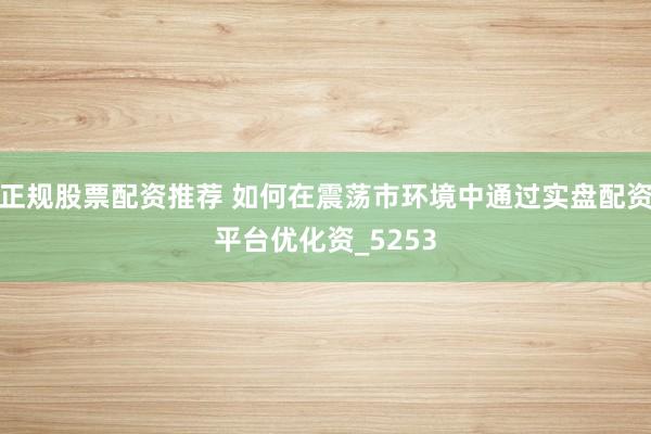 正规股票配资推荐 如何在震荡市环境中通过实盘配资平台优化资_5253