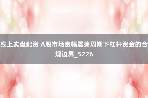 线上实盘配资 A股市场宽幅震荡周期下杠杆资金的合规边界_5226