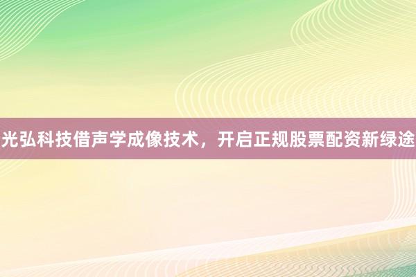 光弘科技借声学成像技术，开启正规股票配资新绿途