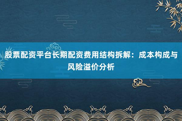 股票配资平台长期配资费用结构拆解：成本构成与风险溢价分析