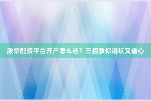 股票配资平台开户怎么选？三招教你避坑又省心