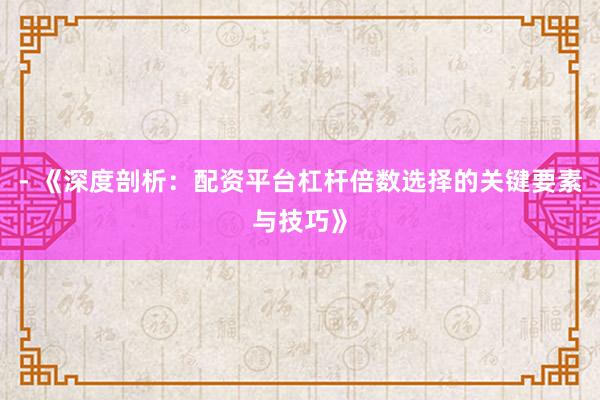 - 《深度剖析：配资平台杠杆倍数选择的关键要素与技巧》