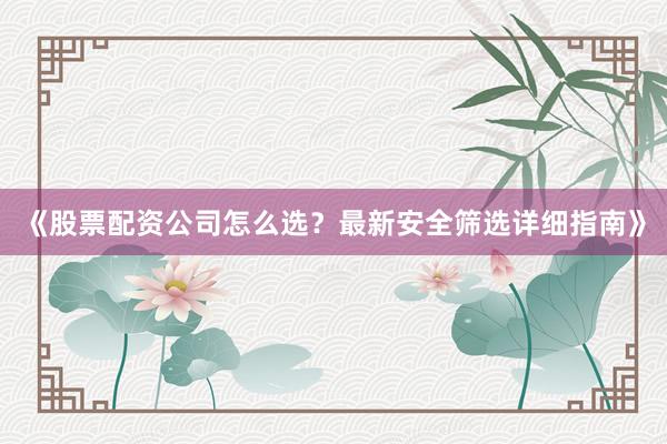 《股票配资公司怎么选？最新安全筛选详细指南》