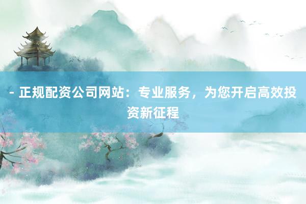 - 正规配资公司网站：专业服务，为您开启高效投资新征程