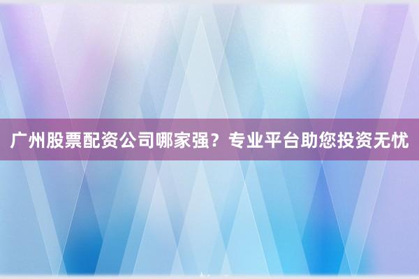 广州股票配资公司哪家强？专业平台助您投资无忧
