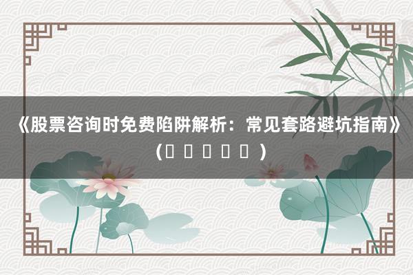 《股票咨询时免费陷阱解析：常见套路避坑指南》（⭐⭐⭐⭐⭐）