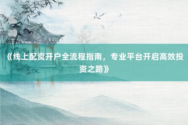 《线上配资开户全流程指南，专业平台开启高效投资之路》