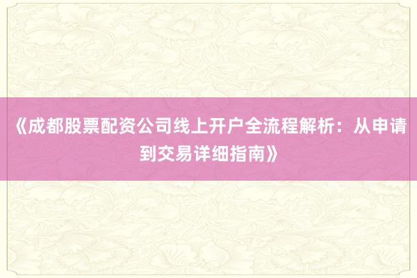 《成都股票配资公司线上开户全流程解析：从申请到交易详细指南》