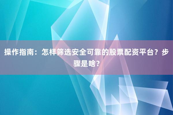 操作指南：怎样筛选安全可靠的股票配资平台？步骤是啥？