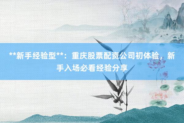 **新手经验型**：重庆股票配资公司初体验，新手入场必看经验分享