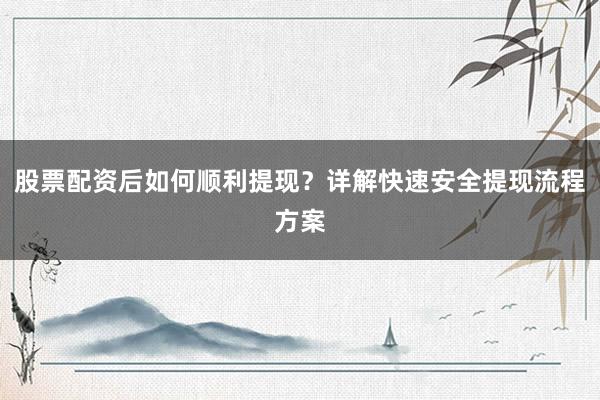股票配资后如何顺利提现？详解快速安全提现流程方案