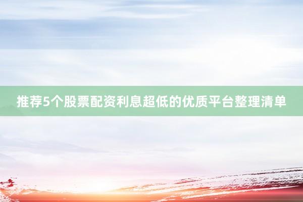 推荐5个股票配资利息超低的优质平台整理清单