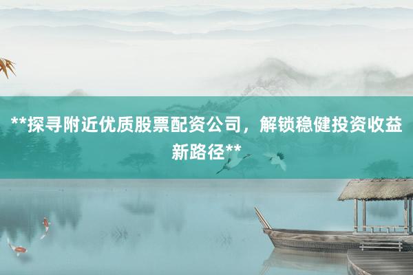 **探寻附近优质股票配资公司，解锁稳健投资收益新路径**