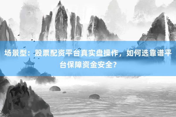 场景型：股票配资平台真实盘操作，如何选靠谱平台保障资金安全？