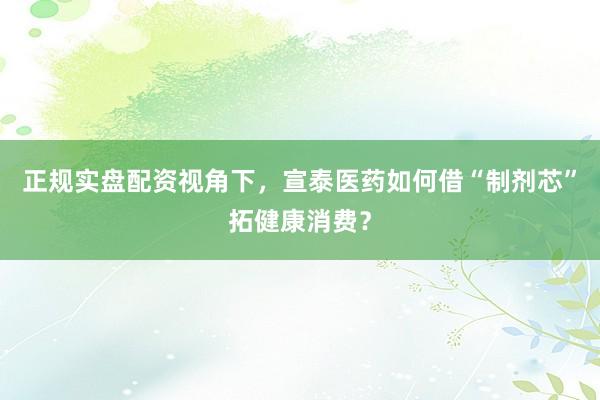正规实盘配资视角下，宣泰医药如何借“制剂芯”拓健康消费？