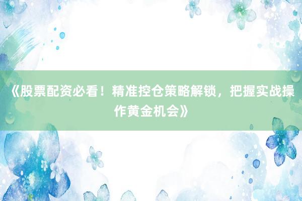 《股票配资必看！精准控仓策略解锁，把握实战操作黄金机会》