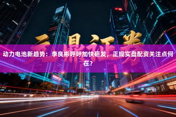 动力电池新趋势:李良彬呼吁加快研发,正规实盘配资关注点何在?