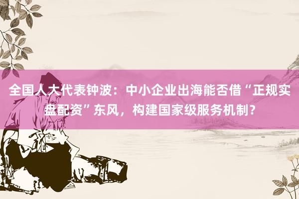 全国人大代表钟波：中小企业出海能否借“正规实盘配资”东风，构建国家级服务机制？