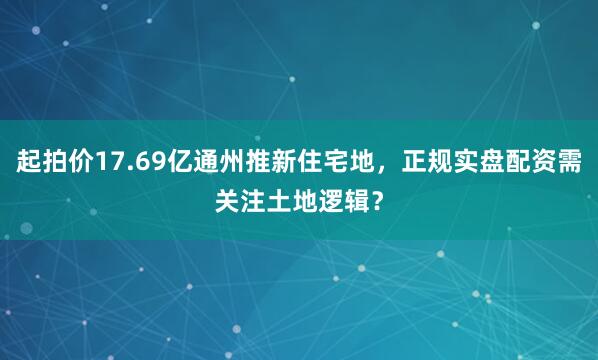 起拍价17.69亿通州推新住宅地，正规实盘配资需关注土地逻辑？