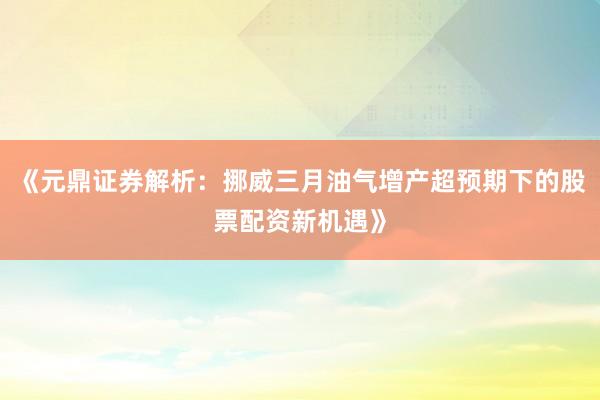 《元鼎证券解析：挪威三月油气增产超预期下的股票配资新机遇》