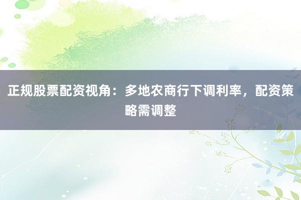 正规股票配资视角：多地农商行下调利率，配资策略需调整