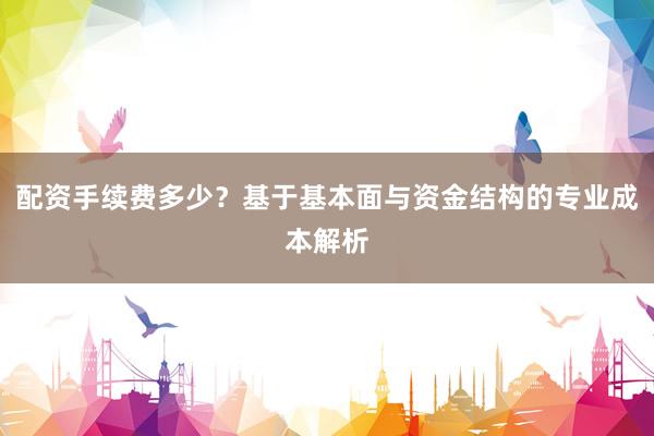 配资手续费多少？基于基本面与资金结构的专业成本解析