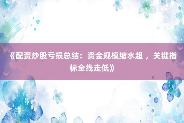 《配资炒股亏损总结：资金规模缩水超 ，关键指标全线走低》