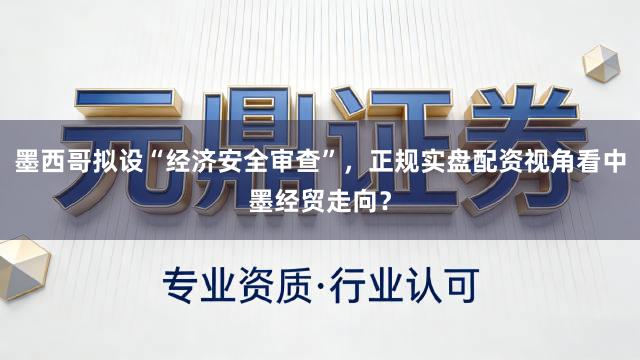墨西哥拟设“经济安全审查”，正规实盘配资视角看中墨经贸走向？