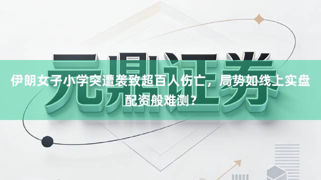 伊朗女子小学突遭袭致超百人伤亡，局势如线上实盘配资般难测？