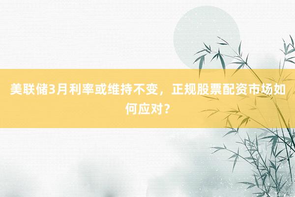 美联储3月利率或维持不变，正规股票配资市场如何应对？
