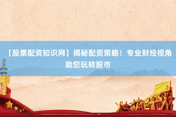 【股票配资知识网】揭秘配资策略！专业财经视角助您玩转股市