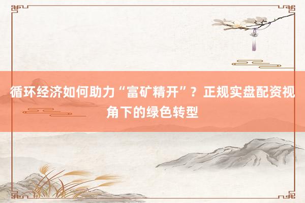 循环经济如何助力“富矿精开”？正规实盘配资视角下的绿色转型