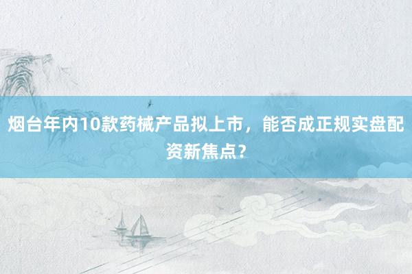 烟台年内10款药械产品拟上市，能否成正规实盘配资新焦点？