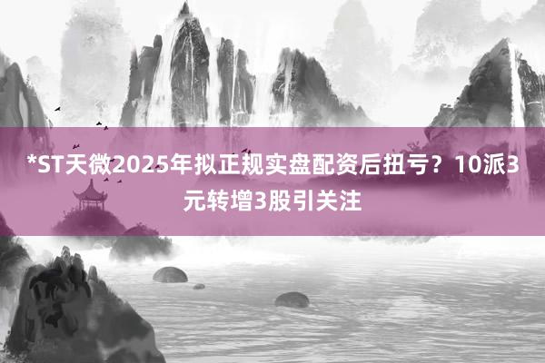 *ST天微2025年拟正规实盘配资后扭亏？10派3元转增3股引关注