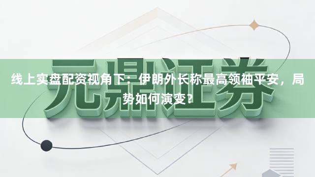 线上实盘配资视角下：伊朗外长称最高领袖平安，局势如何演变？