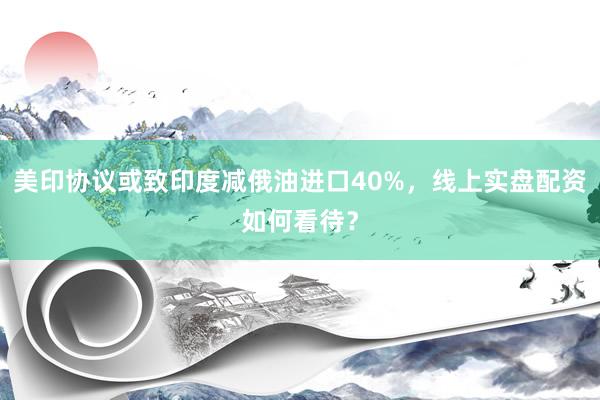 美印协议或致印度减俄油进口40%，线上实盘配资如何看待？