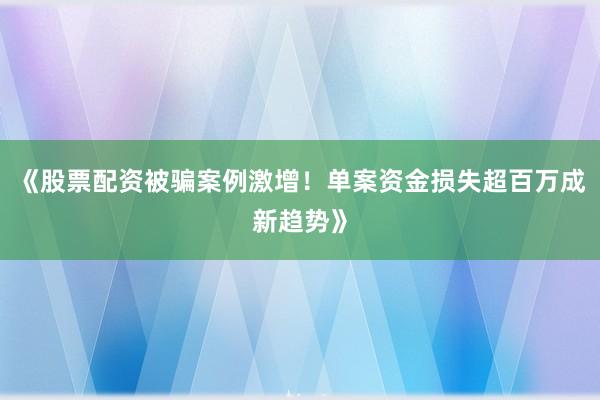 《股票配资被骗案例激增!单案资金损失超百万成新趋势》