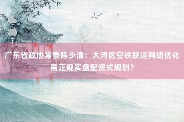 广东省政协常委陈少清：大湾区空铁联运网络优化需正规实盘配资式规划？