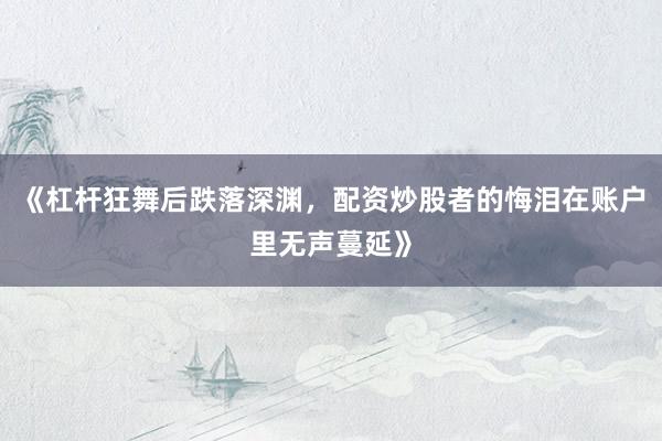 《杠杆狂舞后跌落深渊，配资炒股者的悔泪在账户里无声蔓延》