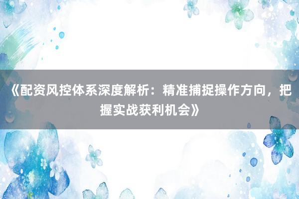 《配资风控体系深度解析：精准捕捉操作方向，把握实战获利机会》