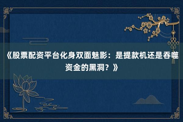 《股票配资平台化身双面魅影：是提款机还是吞噬资金的黑洞？》