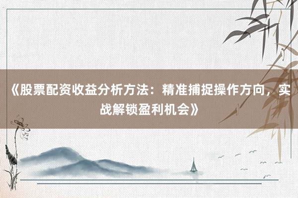 《股票配资收益分析方法：精准捕捉操作方向，实战解锁盈利机会》