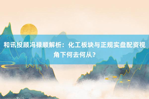 和讯投顾冯禄顺解析:化工板块与正规实盘配资视角下何去何从?