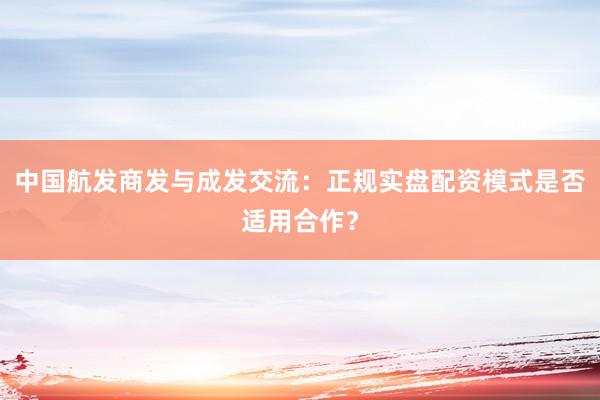 中国航发商发与成发交流:正规实盘配资模式是否适用合作?