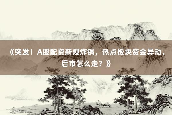 《突发！A股配资新规炸锅，热点板块资金异动，后市怎么走？》